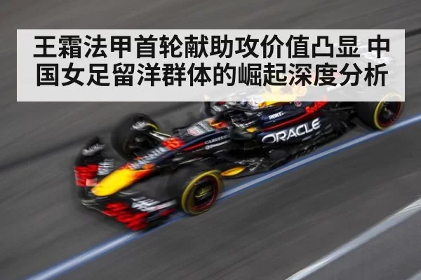 王霜法甲首轮献助攻价值凸显 中国女足留洋群体的崛起深度分析