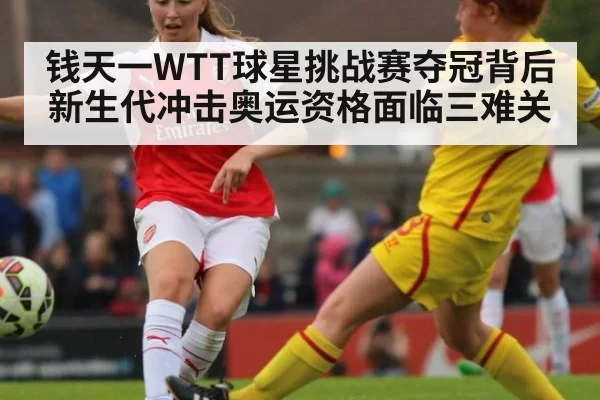 钱天一WTT球星挑战赛夺冠背后新生代冲击奥运资格面临三难关（MKSports）