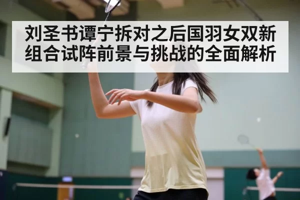 刘圣书谭宁拆对之后国羽女双新组合试阵前景与挑战的全面解析