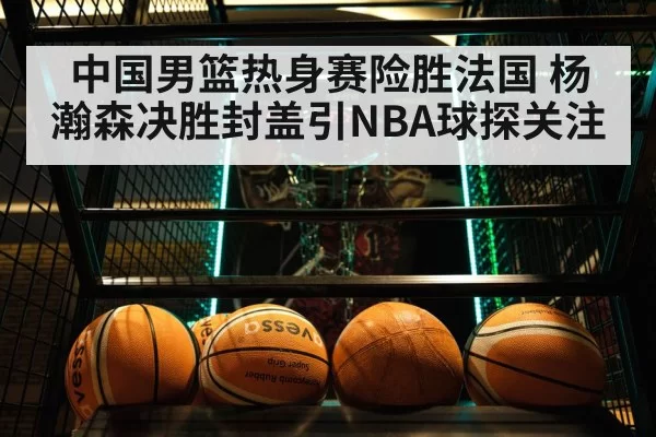 中国男篮热身赛险胜法国 杨瀚森决胜封盖引NBA球探关注