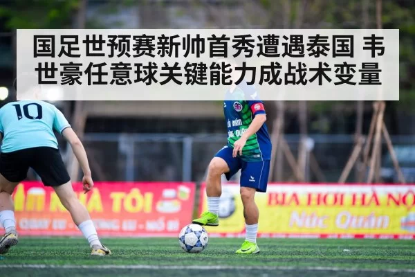 国足世预赛新帅首秀遭遇泰国 韦世豪任意球关键能力成战术变量