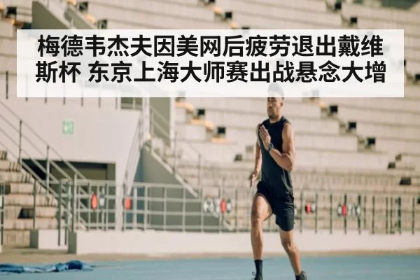 梅德韦杰夫因美网后疲劳退出戴维斯杯 东京上海大师赛出战悬念大增