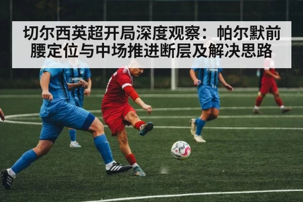 切尔西英超开局深度观察：帕尔默前腰定位与中场推进断层及解决思路（MKSports）